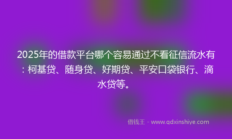 2025年的借款平台哪个容易通过不看征信流水有：柯基贷、随身贷、好期贷、平安口袋银行、滴水贷等。