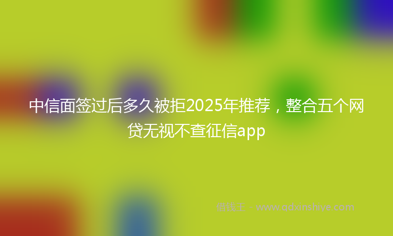 中信面签过后多久被拒2025年推荐,整合五个网贷无视不查征信app