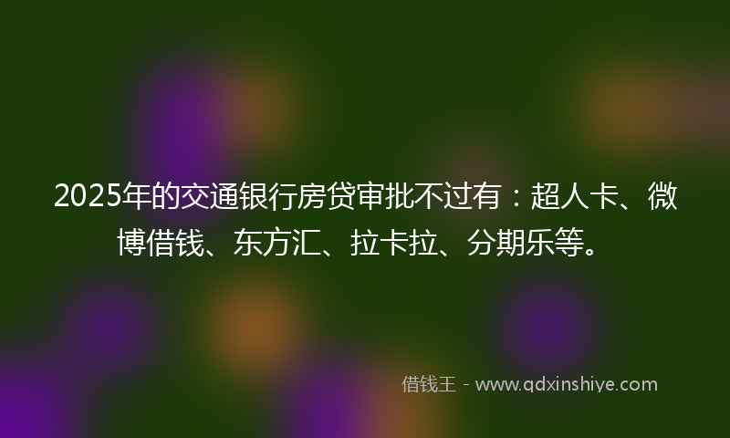 2025年的交通银行房贷审批不过有：超人卡、微博借钱、东方汇、拉卡拉、分期乐等。
