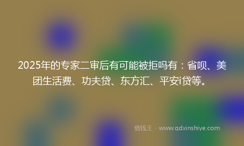 2025年的专家二审后有可能被拒吗有:省呗、美团生活费、功夫贷、东方汇、平安i贷等。