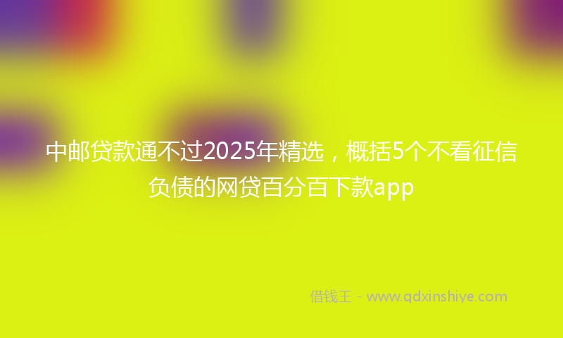 中邮贷款通不过2025年精选，概括5个不看征信负债的网贷百分百下款app