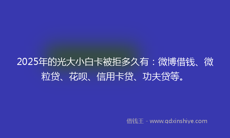 2025年的光大小白卡被拒多久有：微博借钱、微粒贷、花呗、信用卡贷、功夫贷等。