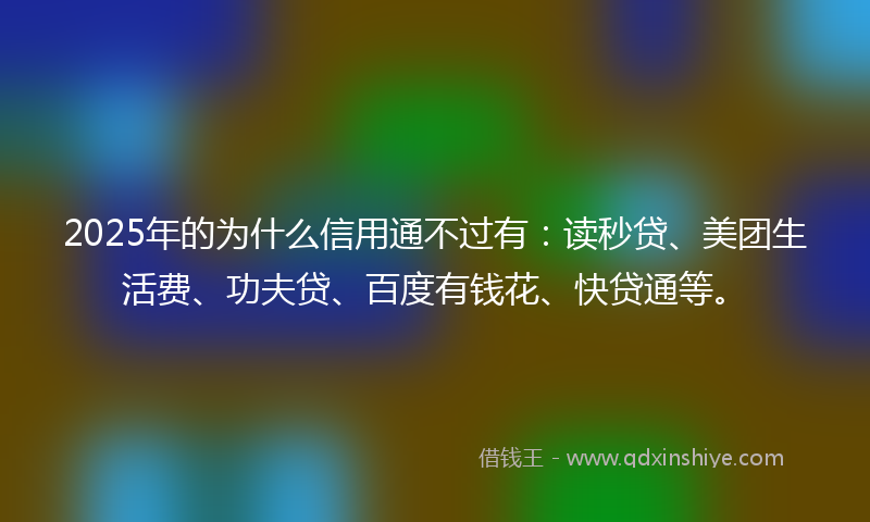 2025年的为什么信用通不过有：读秒贷、美团生活费、功夫贷、百度有钱花、快贷通等。