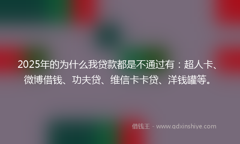 2025年的为什么我贷款都是不通过有：超人卡、微博借钱、功夫贷、维信卡卡贷、洋钱罐等。