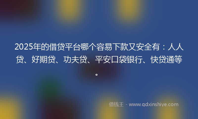 2025年的借贷平台哪个容易下款又安全有：人人贷、好期贷、功夫贷、平安口袋银行、快贷通等。