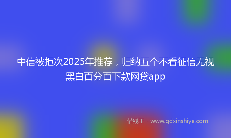 中信被拒次2025年推荐，归纳五个不看征信无视黑白百分百下款网贷app