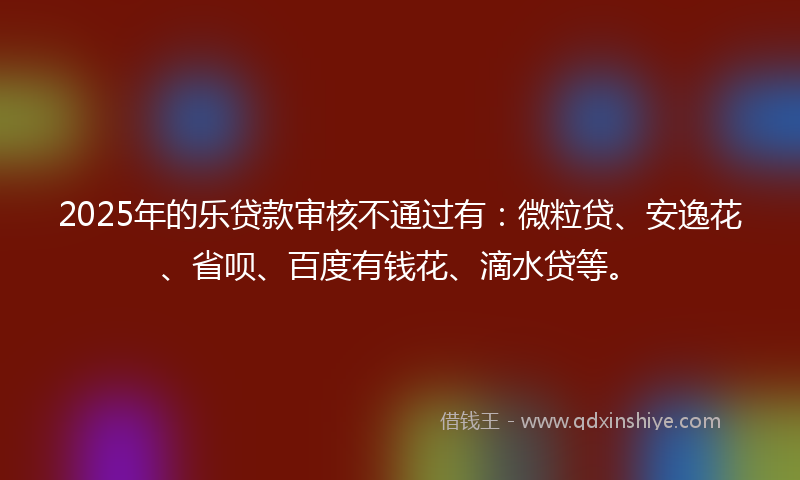 2025年的乐贷款审核不通过有：微粒贷、安逸花、省呗、百度有钱花、滴水贷等。