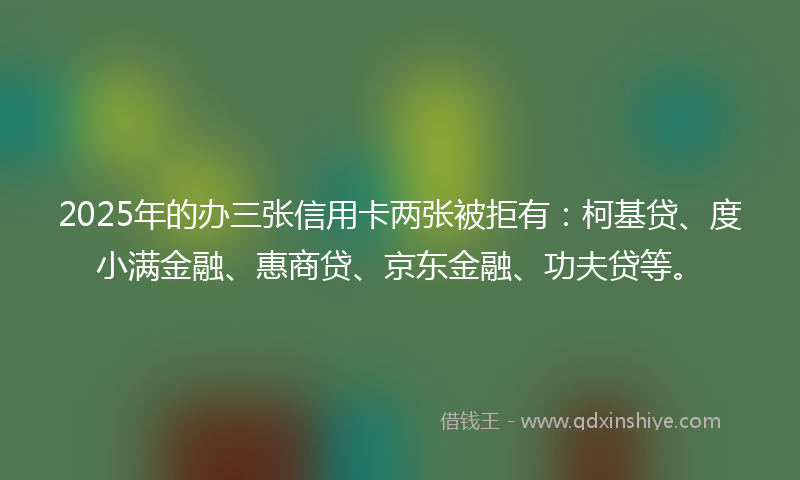 2025年的办三张信用卡两张被拒有：柯基贷、度小满金融、惠商贷、京东金融、功夫贷等。