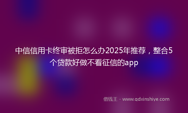 中信信用卡终审被拒怎么办2025年推荐，整合5个贷款好做不看征信的app
