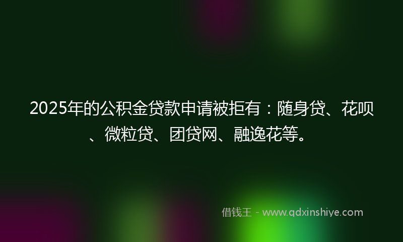 2025年的公积金贷款申请被拒有：随身贷、花呗、微粒贷、团贷网、融逸花等。