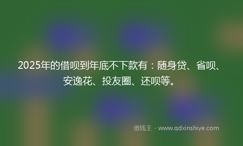 2025年的借呗到年底不下款有：随身贷、省呗、安逸花、投友圈、还呗等。