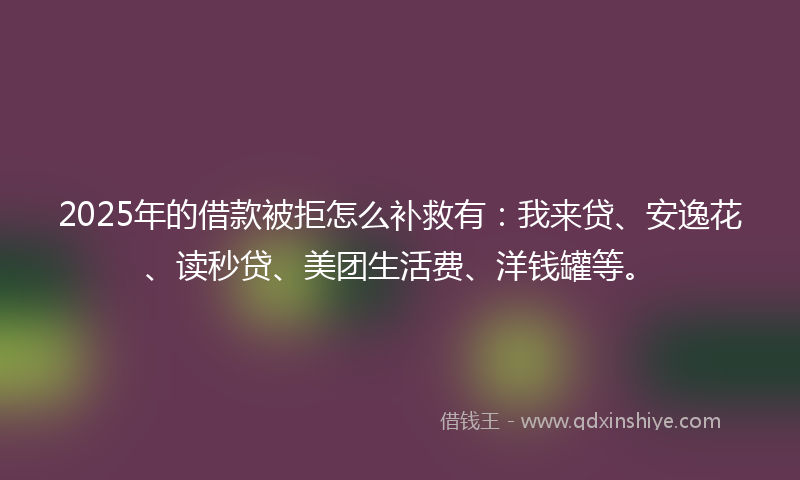 2025年的借款被拒怎么补救有：我来贷、安逸花、读秒贷、美团生活费、洋钱罐等。