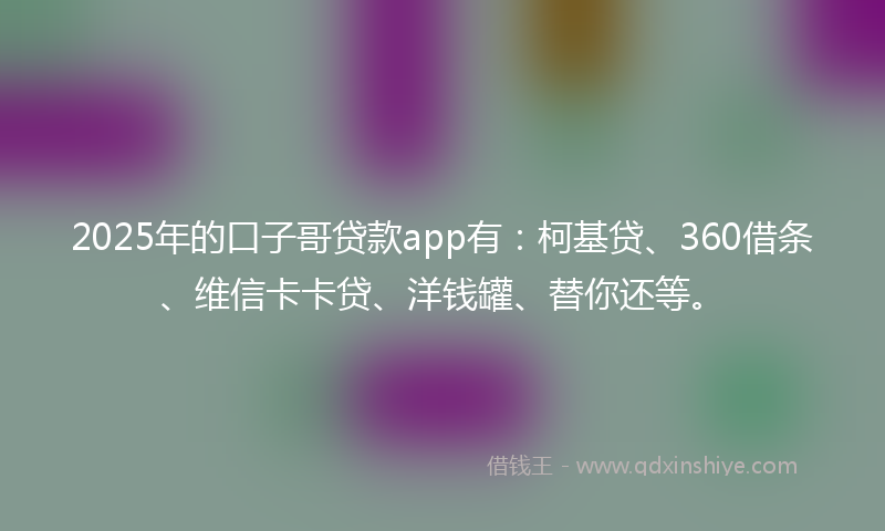 2025年的口子哥贷款app有：柯基贷、360借条、维信卡卡贷、洋钱罐、替你还等。