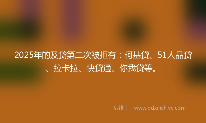 2025年的及贷第二次被拒有：柯基贷、51人品贷、拉卡拉、快贷通、你我贷等。