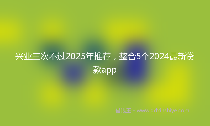 兴业三次不过2025年推荐，整合5个2024最新贷款app