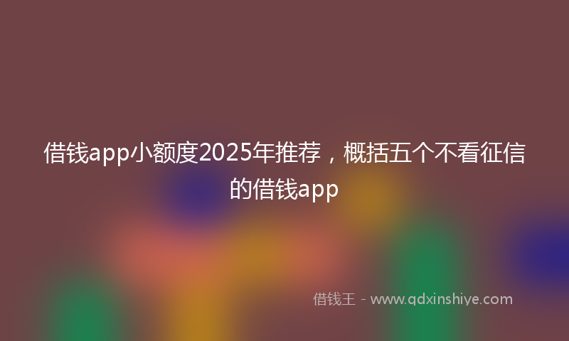 借钱app小额度2025年推荐，概括五个不看征信的借钱app