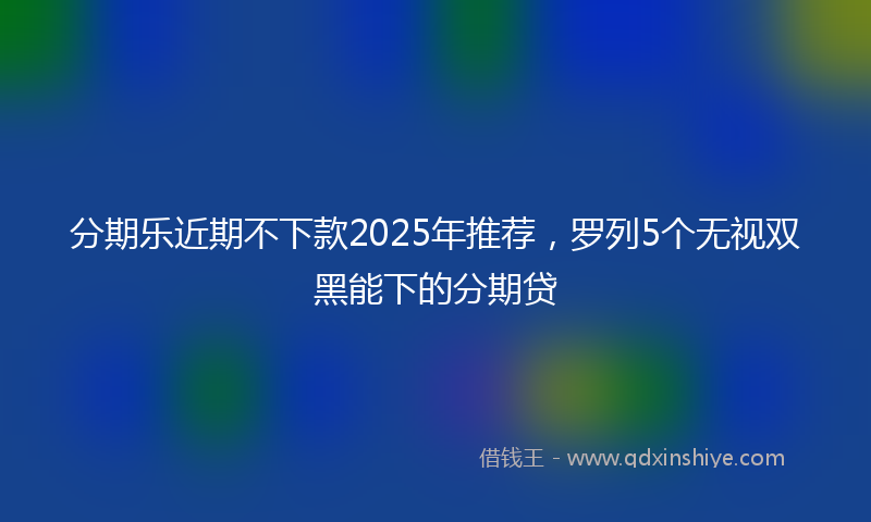 分期乐近期不下款2025年推荐，罗列5个无视双黑能下的分期贷