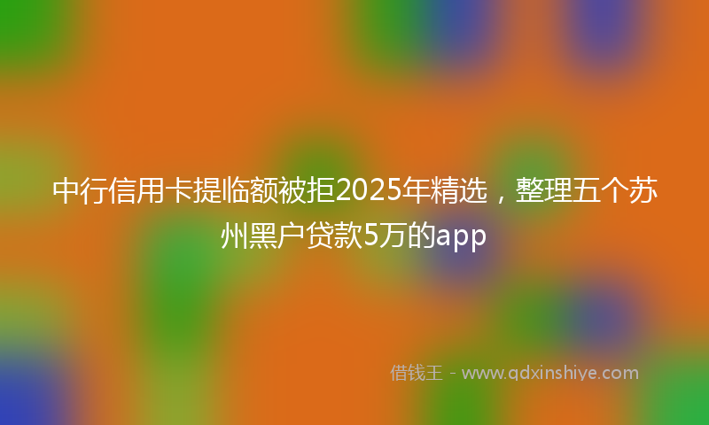 中行信用卡提临额被拒2025年精选，整理五个苏州黑户贷款5万的app