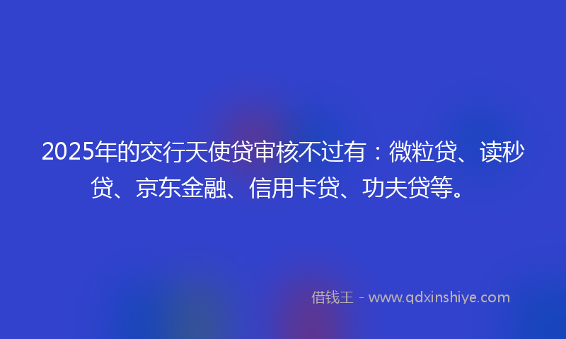 2025年的交行天使贷审核不过有：微粒贷、读秒贷、京东金融、信用卡贷、功夫贷等。