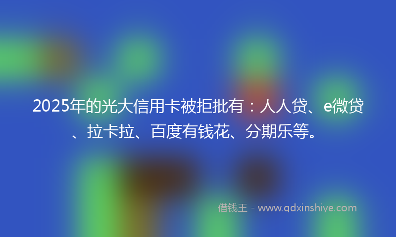 2025年的光大信用卡被拒批有：人人贷、e微贷、拉卡拉、百度有钱花、分期乐等。