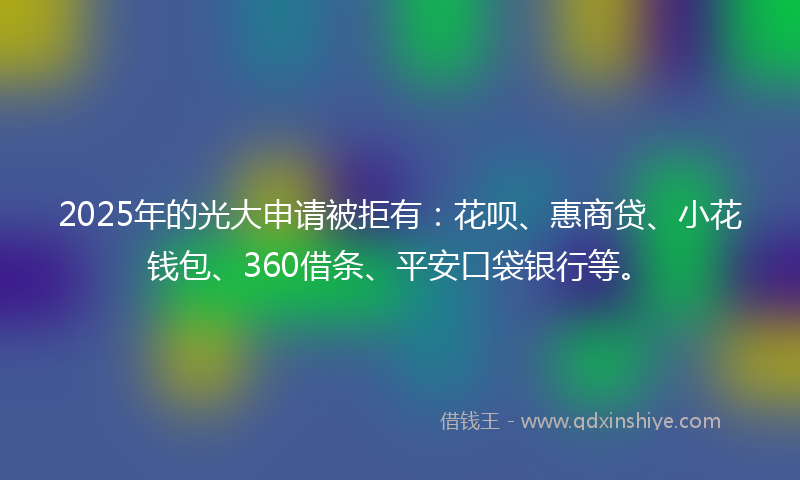 2025年的光大申请被拒有：花呗、惠商贷、小花钱包、360借条、平安口袋银行等。