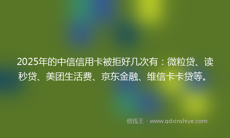 2025年的中信信用卡被拒好几次有：微粒贷、读秒贷、美团生活费、京东金融、维信卡卡贷等。