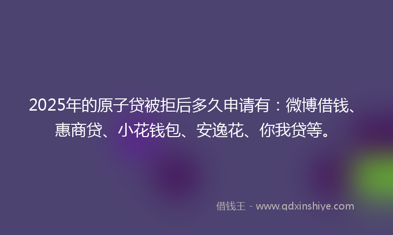2025年的原子贷被拒后多久申请有：微博借钱、惠商贷、小花钱包、安逸花、你我贷等。