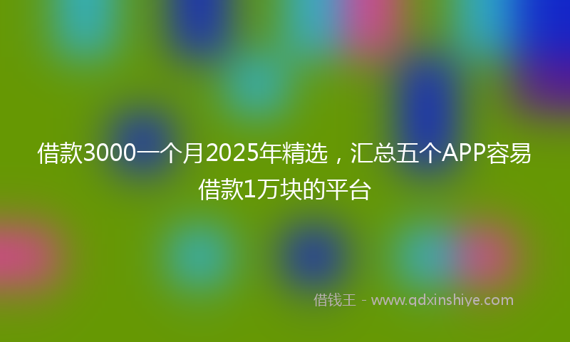 借款3000一个月2025年精选，汇总五个APP容易借款1万块的平台