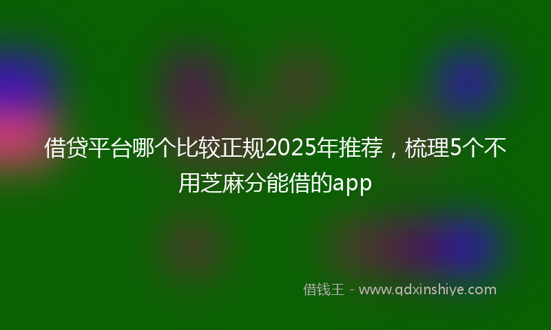 借贷平台哪个比较正规2025年推荐，梳理5个不用芝麻分能借的app