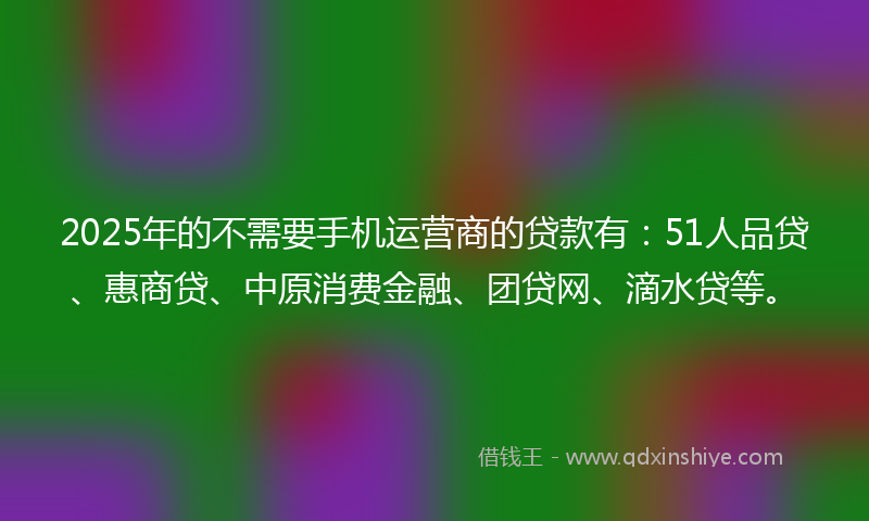 2025年的不需要手机运营商的贷款有：51人品贷、惠商贷、中原消费金融、团贷网、滴水贷等。