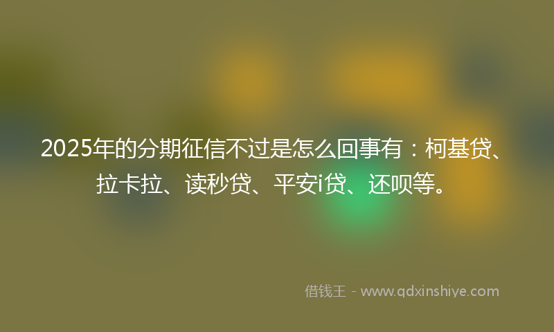 2025年的分期征信不过是怎么回事有：柯基贷、拉卡拉、读秒贷、平安i贷、还呗等。