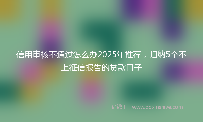 信用审核不通过怎么办2025年推荐，归纳5个不上征信报告的贷款口子