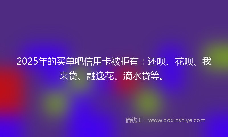 2025年的买单吧信用卡被拒有:还呗、花呗、我来贷、融逸花、滴水贷等。