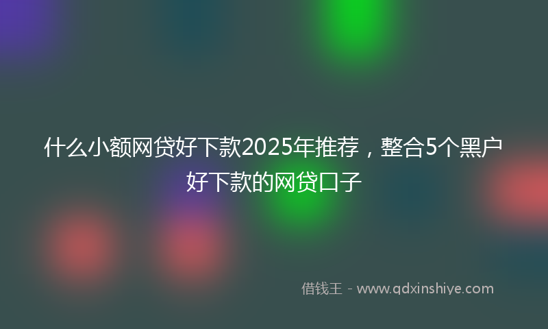 什么小额网贷好下款2025年推荐，整合5个黑户好下款的网贷口子