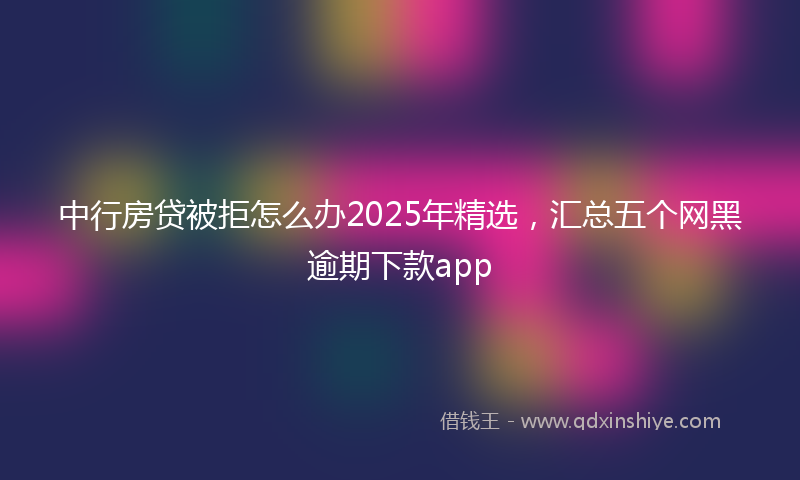 中行房贷被拒怎么办2025年精选，汇总五个网黑逾期下款app