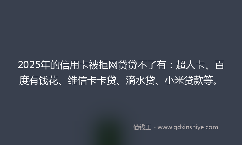 2025年的信用卡被拒网贷贷不了有：超人卡、百度有钱花、维信卡卡贷、滴水贷、小米贷款等。