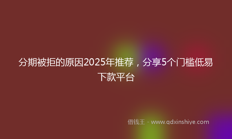 分期被拒的原因2025年推荐，分享5个门槛低易下款平台