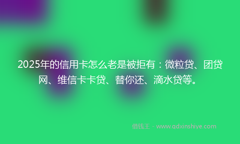 2025年的信用卡怎么老是被拒有：微粒贷、团贷网、维信卡卡贷、替你还、滴水贷等。