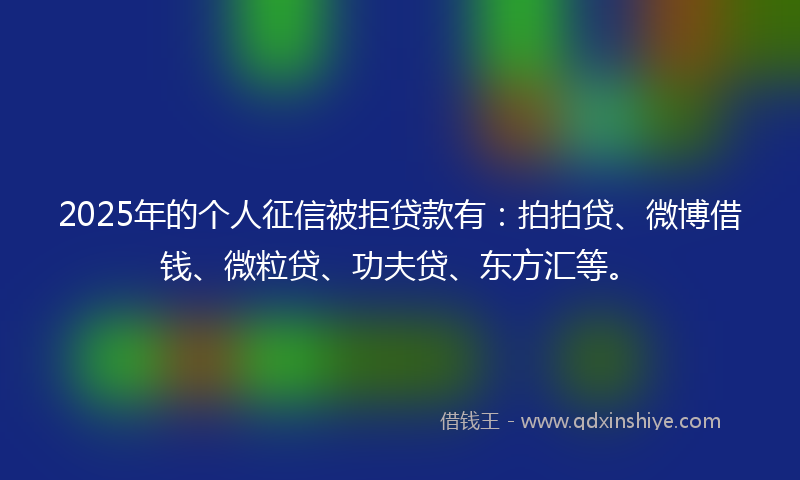 2025年的个人征信被拒贷款有：拍拍贷、微博借钱、微粒贷、功夫贷、东方汇等。