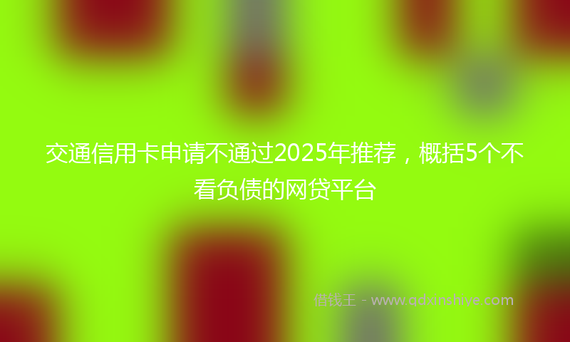 交通信用卡申请不通过2025年推荐，概括5个不看负债的网贷平台