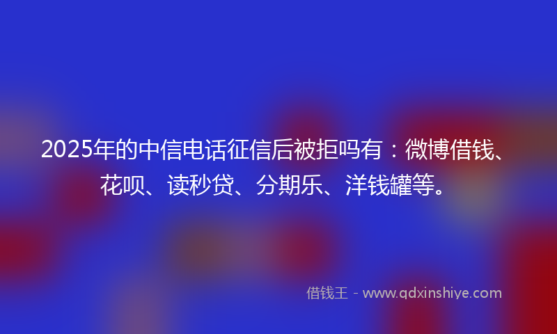 2025年的中信电话征信后被拒吗有：微博借钱、花呗、读秒贷、分期乐、洋钱罐等。