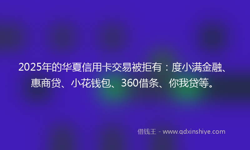 2025年的华夏信用卡交易被拒有：度小满金融、惠商贷、小花钱包、360借条、你我贷等。