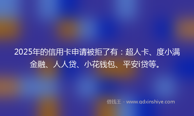 2025年的信用卡申请被拒了有：超人卡、度小满金融、人人贷、小花钱包、平安i贷等。