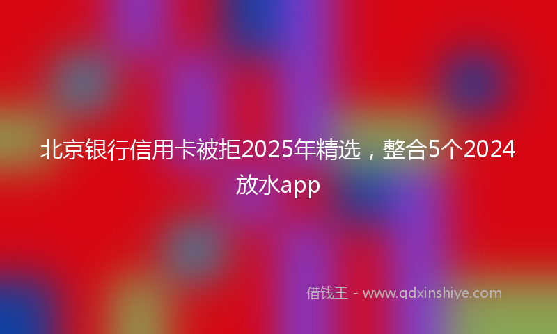 北京银行信用卡被拒2025年精选，整合5个2024放水app