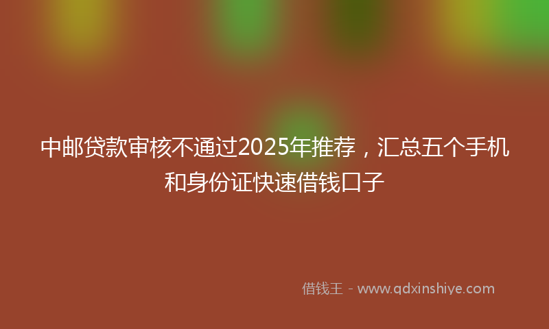 中邮贷款审核不通过2025年推荐,汇总五个手机和身份证快速借钱口子