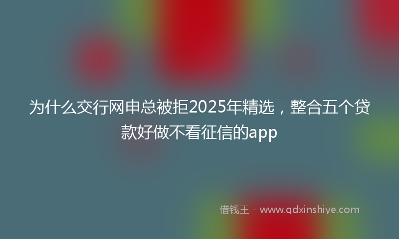 为什么交行网申总被拒2025年精选，整合五个贷款好做不看征信的app