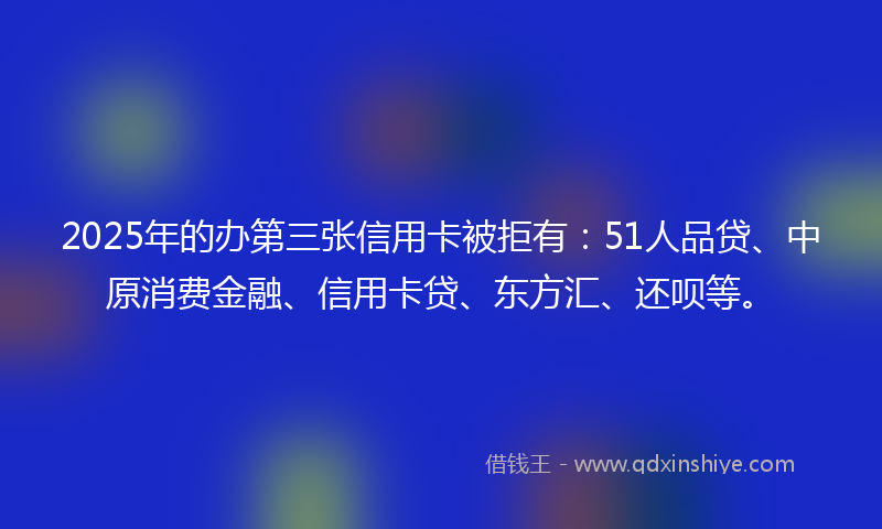 2025年的办第三张信用卡被拒有：51人品贷、中原消费金融、信用卡贷、东方汇、还呗等。
