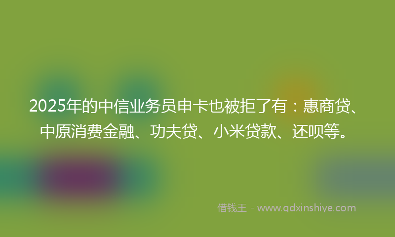 2025年的中信业务员申卡也被拒了有：惠商贷、中原消费金融、功夫贷、小米贷款、还呗等。