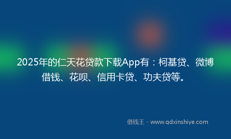 2025年的仁天花贷款下载App有：柯基贷、微博借钱、花呗、信用卡贷、功夫贷等。