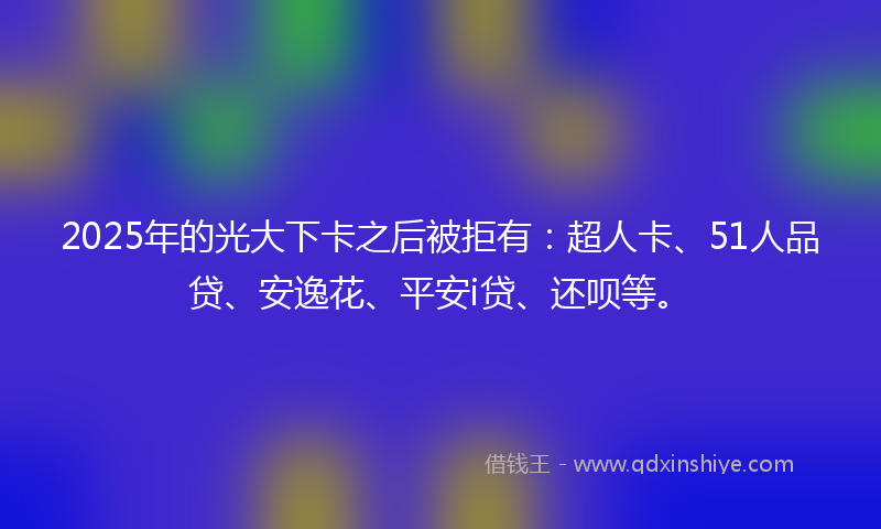 2025年的光大下卡之后被拒有：超人卡、51人品贷、安逸花、平安i贷、还呗等。
